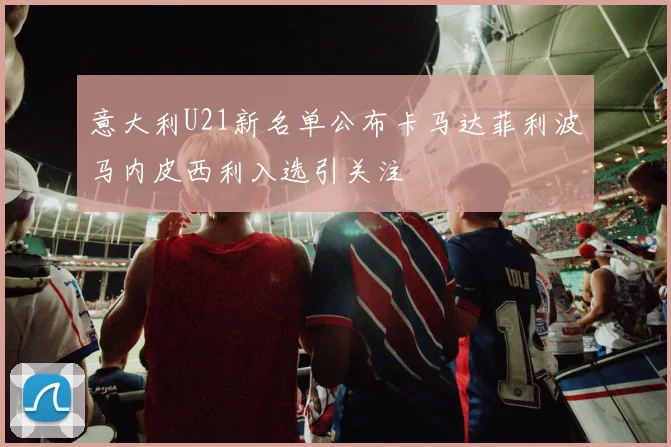 意大利U21新名单公布卡马达菲利波马内皮西利入选引关注