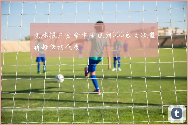 克林根三分命中率达到333成为联盟新趋势的代表