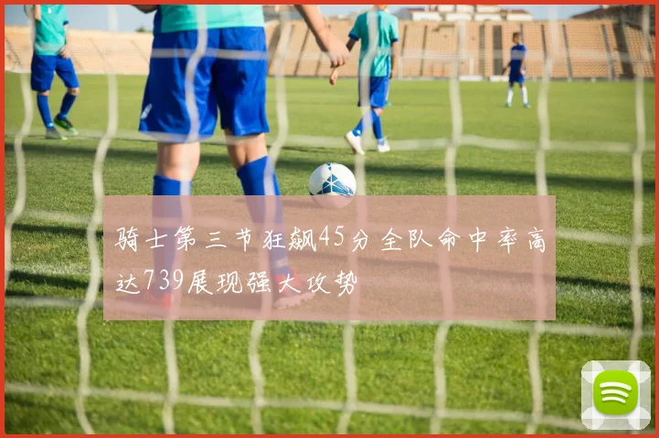 骑士第三节狂飙45分全队命中率高达739展现强大攻势