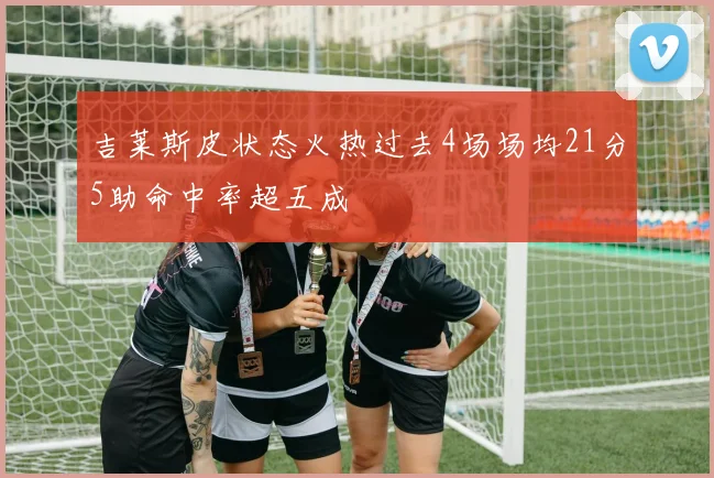 吉莱斯皮状态火热过去4场场均21分5助命中率超五成