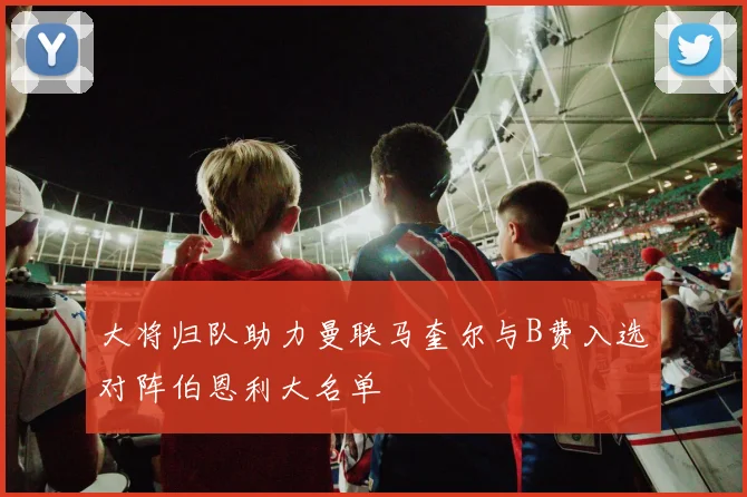 大将归队助力曼联马奎尔与B费入选对阵伯恩利大名单