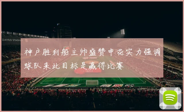 神户胜利船主帅盛赞申花实力强调球队来此目标是赢得比赛