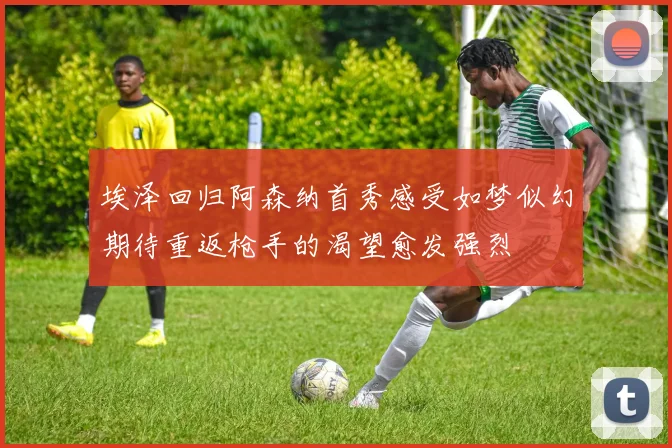 埃泽回归阿森纳首秀感受如梦似幻期待重返枪手的渴望愈发强烈