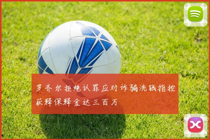 罗齐尔拒绝认罪应对诈骗洗钱指控获释保释金达三百万