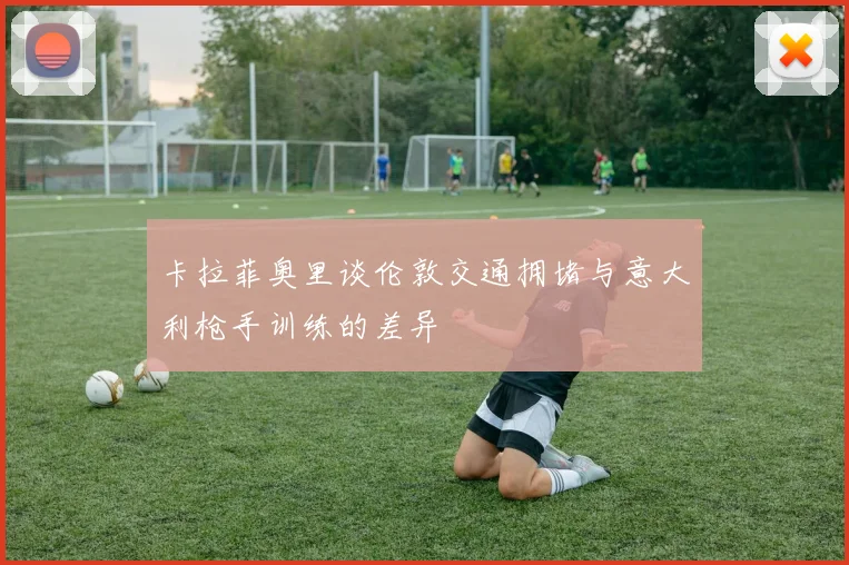 卡拉菲奥里谈伦敦交通拥堵与意大利枪手训练的差异