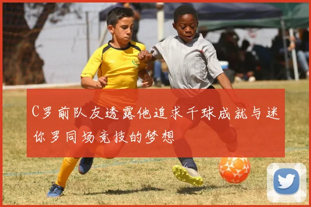 C罗前队友透露他追求千球成就与迷你罗同场竞技的梦想