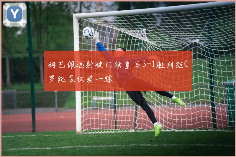姆巴佩远射破门助皇马3-1胜利距C罗纪录仅差一球
