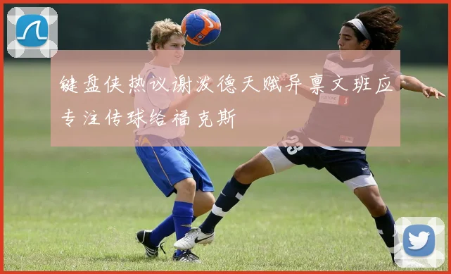 键盘侠热议谢泼德天赋异禀文班应专注传球给福克斯