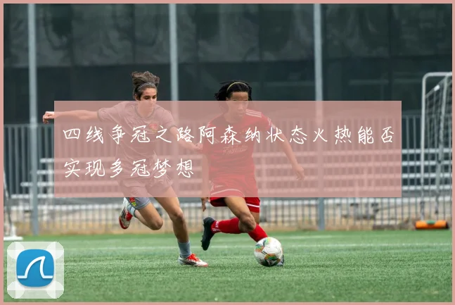 四线争冠之路阿森纳状态火热能否实现多冠梦想