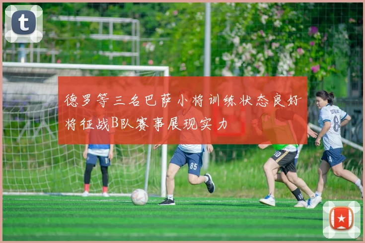 德罗等三名巴萨小将训练状态良好将征战B队赛事展现实力
