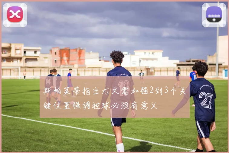 斯帕莱蒂指出尤文需加强2到3个关键位置强调控球必须有意义