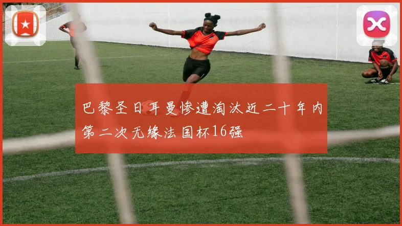 巴黎圣日耳曼惨遭淘汰近二十年内第二次无缘法国杯16强