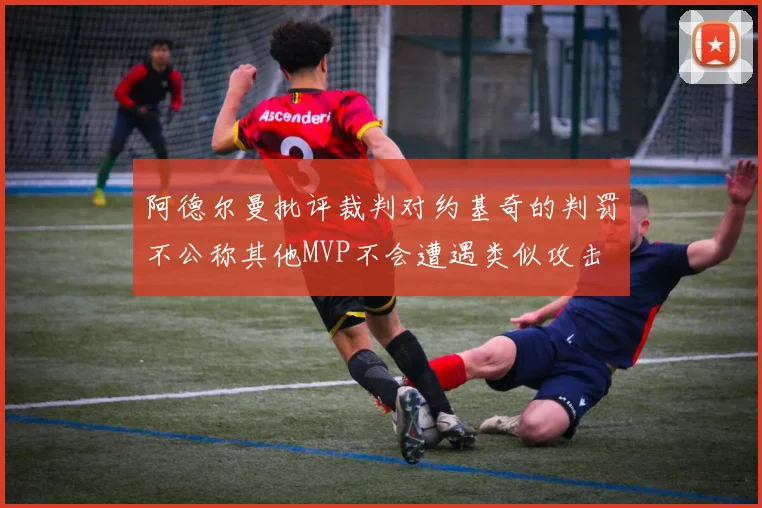 阿德尔曼批评裁判对约基奇的判罚不公称其他MVP不会遭遇类似攻击