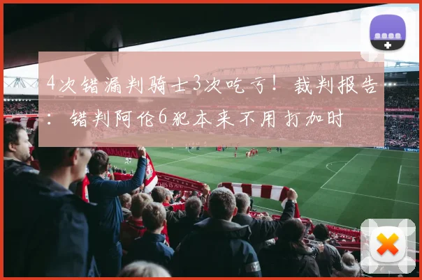 4次错漏判骑士3次吃亏！裁判报告：错判阿伦6犯本来不用打加时