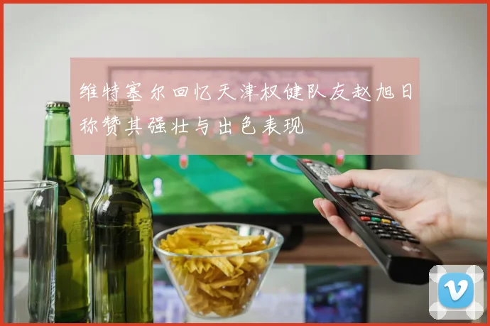 维特塞尔回忆天津权健队友赵旭日称赞其强壮与出色表现