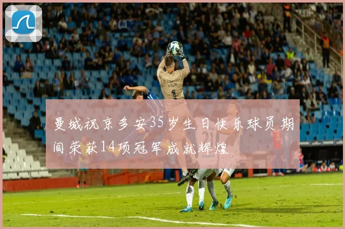 曼城祝京多安35岁生日快乐球员期间荣获14项冠军成就辉煌