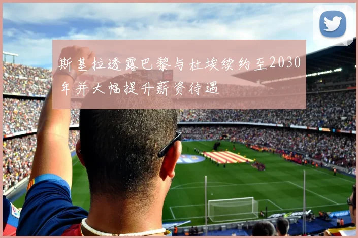 斯基拉透露巴黎与杜埃续约至2030年并大幅提升薪资待遇