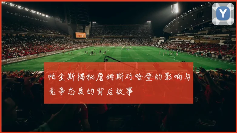 帕金斯揭秘詹姆斯对哈登的影响与竞争态度的背后故事