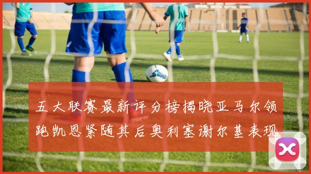 五大联赛最新评分榜揭晓亚马尔领跑凯恩紧随其后奥利塞谢尔基表现亮眼
