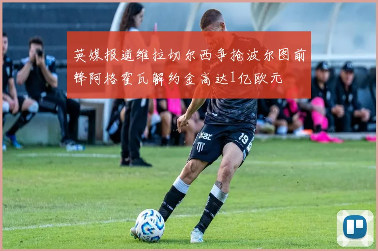 英媒报道维拉切尔西争抢波尔图前锋阿格霍瓦解约金高达1亿欧元