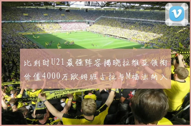 比利时U21最强阵容揭晓拉维亚领衔价值4000万欧姆班古拉与M福法纳入选