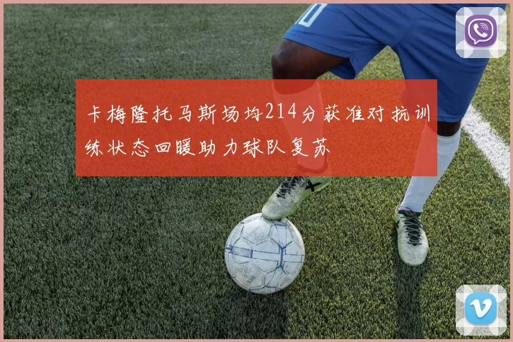 卡梅隆托马斯场均214分获准对抗训练状态回暖助力球队复苏