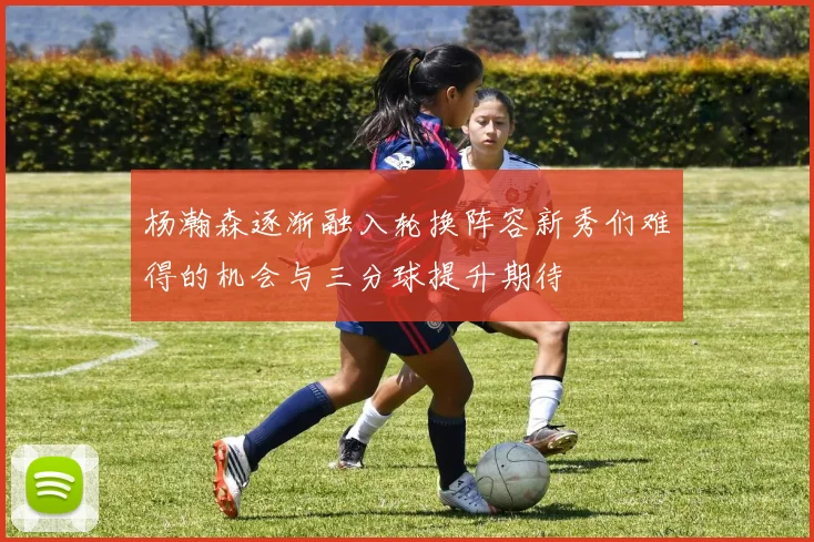 杨瀚森逐渐融入轮换阵容新秀们难得的机会与三分球提升期待