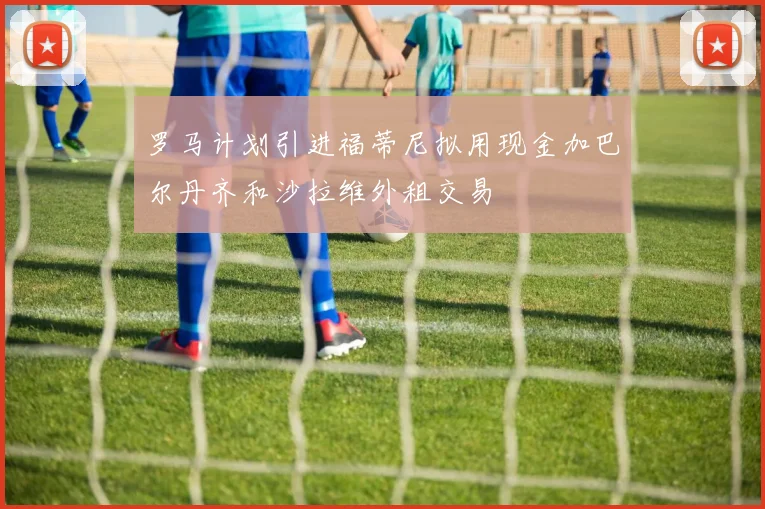 罗马计划引进福蒂尼拟用现金加巴尔丹齐和沙拉维外租交易