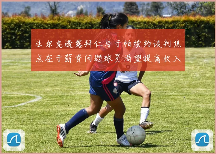 法尔克透露拜仁与于帕续约谈判焦点在于薪资问题球员渴望提高收入