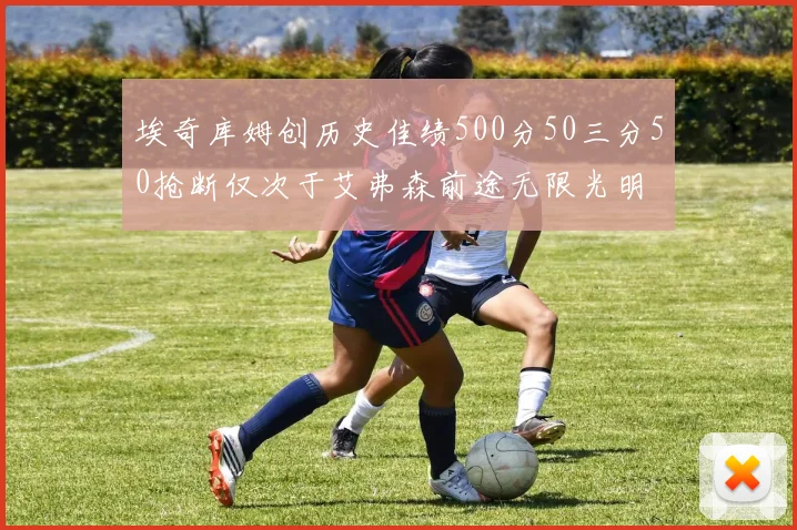 埃奇库姆创历史佳绩500分50三分50抢断仅次于艾弗森前途无限光明