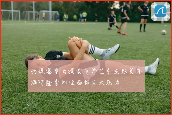 西媒曝皇马提前飞毕巴引发球员不满阿隆索帅位面临巨大压力