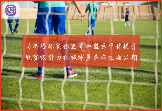 马洛塔称莫德里奇加盟意甲将提升联赛吸引力顶级球员多在生涯末期选择意甲