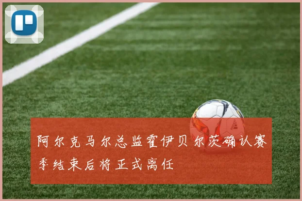 阿尔克马尔总监霍伊贝尔茨确认赛季结束后将正式离任
