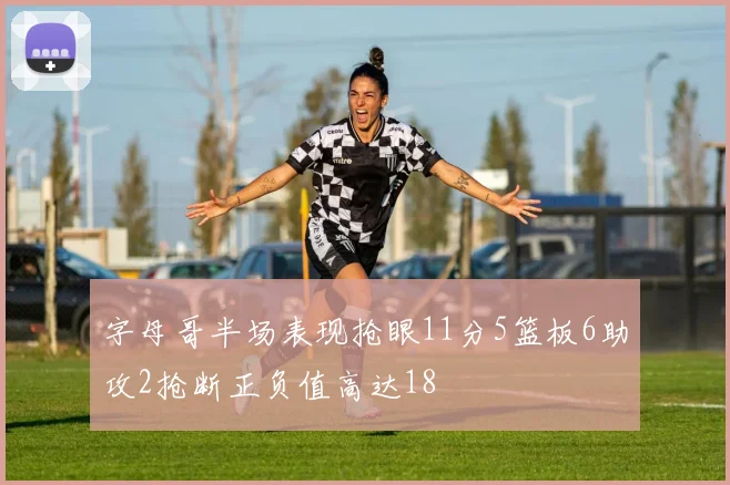 字母哥半场表现抢眼11分5篮板6助攻2抢断正负值高达18